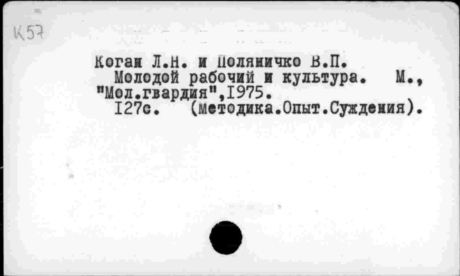 ﻿Когаи Л.Н. и иоляиичко в.П.
Молодой рабочий и культура. М. "Мол.гвардия",1975.
127с.	(методика.Опыт.Суждения)